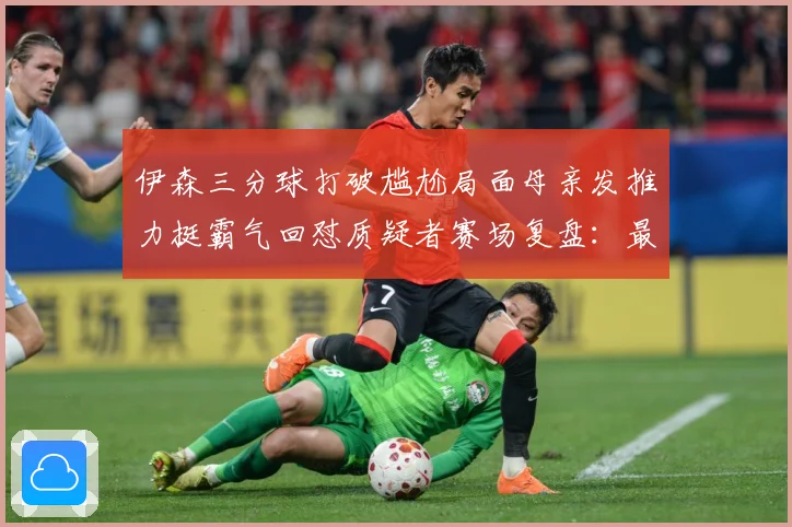 伊森三分球打破尴尬局面母亲发推力挺霸气回怼质疑者赛场复盘：最新赛事动态与深度分析