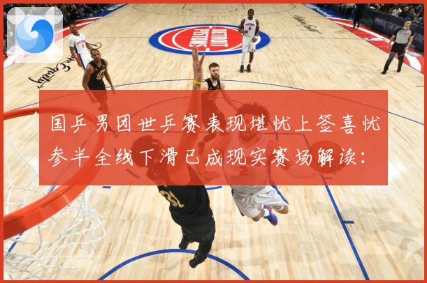 国乒男团世乒赛表现堪忧上签喜忧参半全线下滑已成现实赛场解读：最新赛事动态与深度分析