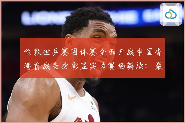 伦敦世乒赛团体赛全面开战中国香港首战告捷彰显实力赛场解读：最新赛事动态与深度分析