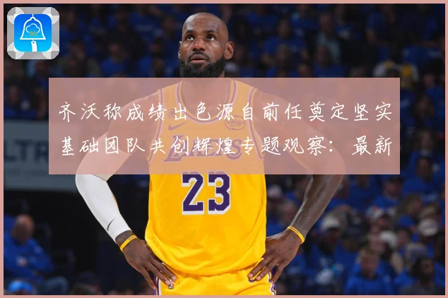齐沃称成绩出色源自前任奠定坚实基础团队共创辉煌专题观察：最新赛事动态与深度分析