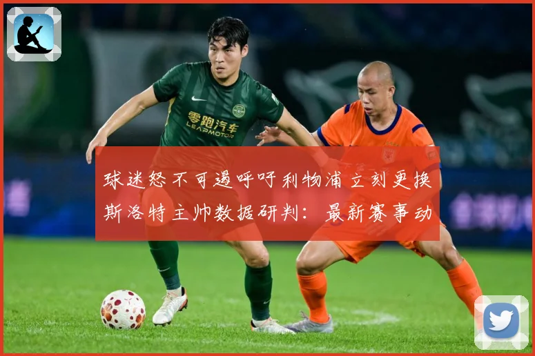 球迷怒不可遏呼吁利物浦立刻更换斯洛特主帅数据研判：最新赛事动态与深度分析