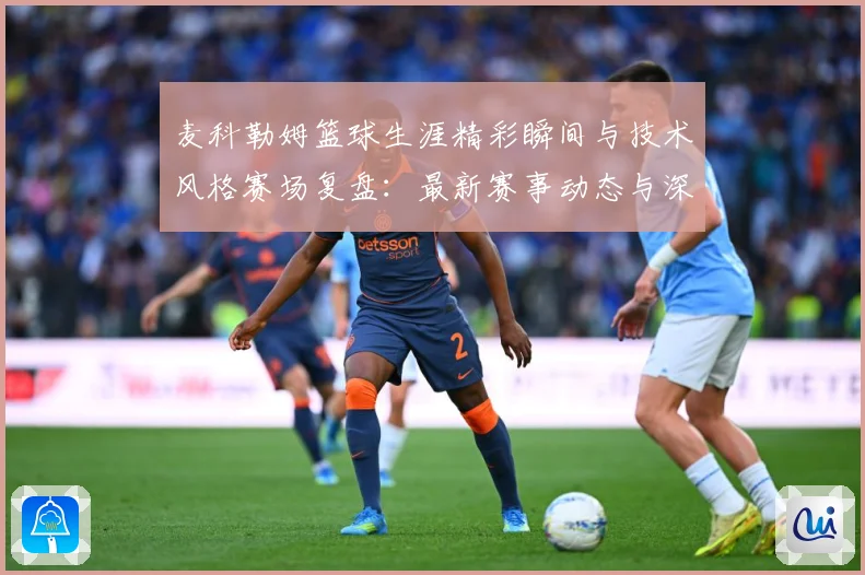 麦科勒姆篮球生涯精彩瞬间与技术风格赛场复盘：最新赛事动态与深度分析