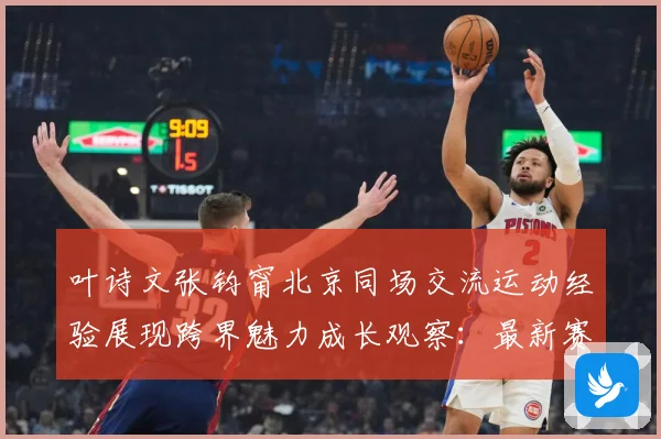 叶诗文张钧甯北京同场交流运动经验展现跨界魅力成长观察：最新赛事动态与深度分析