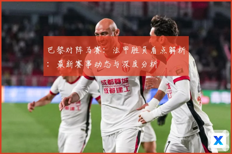 巴黎对阵马赛：法甲胜负看点解析：最新赛事动态与深度分析
