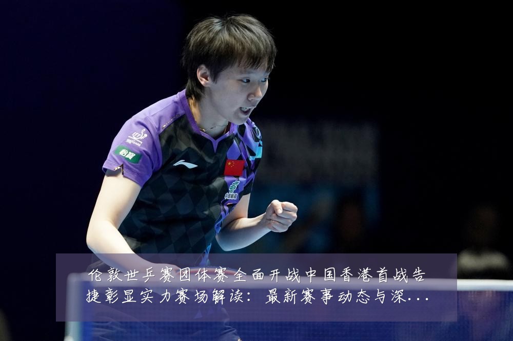伦敦世乒赛团体赛全面开战中国香港首战告捷彰显实力赛场解读：最新赛事动态与深度分析