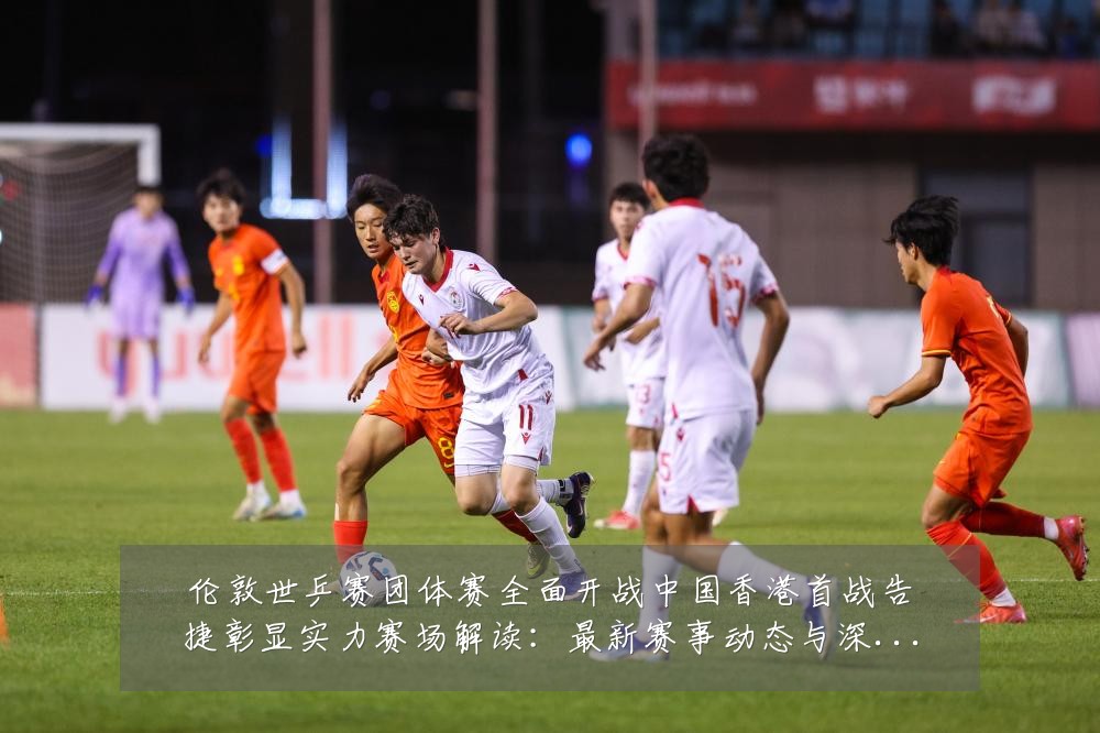 伦敦世乒赛团体赛全面开战中国香港首战告捷彰显实力赛场解读：最新赛事动态与深度分析