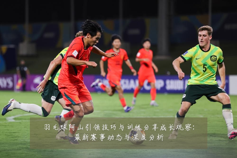 羽毛球阿山引领技巧与训练分享成长观察:最新赛事动态与深度分析