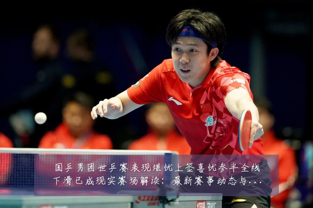 国乒男团世乒赛表现堪忧上签喜忧参半全线下滑已成现实赛场解读：最新赛事动态与深度分析